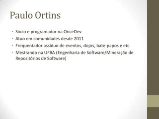 Paulo Ortins
• Sócio e programador na OnceDev
• Atuo em comunidades desde 2011
• Frequentador assíduo de eventos, dojos, bate-papos e etc.
• Mestrando na UFBA (Engenharia de Software/Mineração de
Repositórios de Software)
 