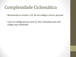 Complexidade Ciclomática
• Recomenda-se manter a CC de um código o menor possível
• Caso um código possua uma CC alta é desejável que esse
código seja refatorado
 
