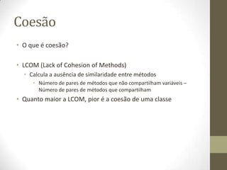 Coesão
• O que é coesão?
• LCOM (Lack of Cohesion of Methods)
• Calcula a ausência de similaridade entre métodos
• Número de pares de métodos que não compartilham variáveis –
Número de pares de métodos que compartilham
• Quanto maior a LCOM, pior é a coesão de uma classe
 