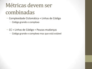 Métricas devem ser
combinadas
• Complexidade Ciclomática + Linhas de Código
• Código grande e complexo
• CC + Linhas de Código + Poucas mudanças
• Código grande e complexo mas que está estável
 