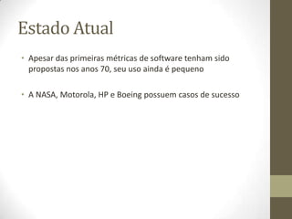 Estado Atual
• Apesar das primeiras métricas de software tenham sido
propostas nos anos 70, seu uso ainda é pequeno
• A NASA, Motorola, HP e Boeing possuem casos de sucesso
 