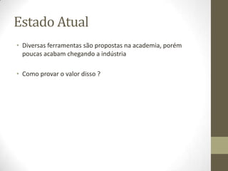 Estado Atual
• Diversas ferramentas são propostas na academia, porém
poucas acabam chegando a indústria
• Como provar o valor disso ?
 