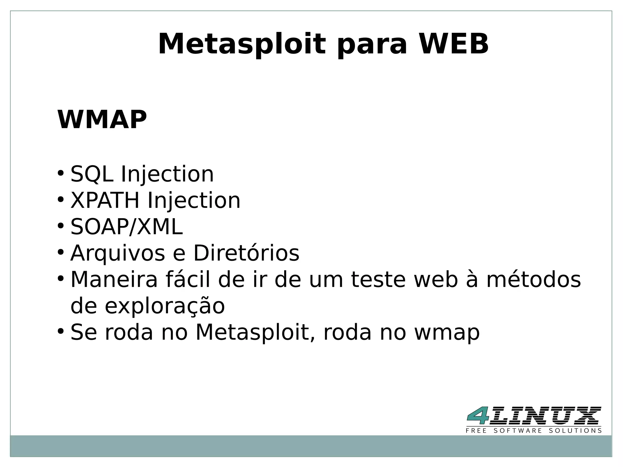 Metasploit para WEB

WMAP
●
  SQL Injection
●
  XPATH Injection
●
  SOAP/XML
●
  Arquivos e Diretórios
●
  Maneira fácil de ir de um teste web à métodos
  de exploração
●
  Se roda no Metasploit, roda no wmap
 