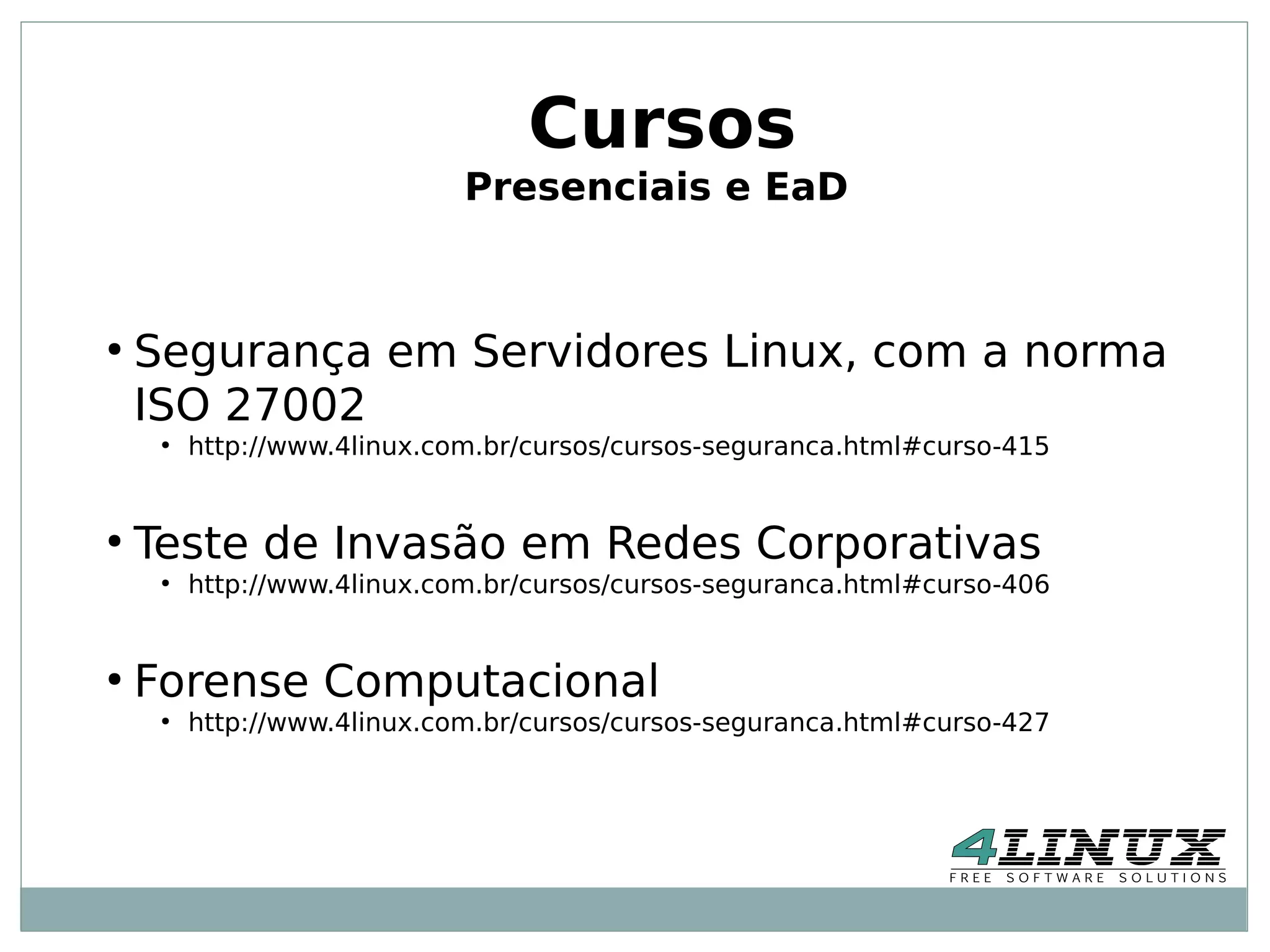 Cursos
                             Presenciais e EaD



●
    Segurança em Servidores Linux, com a norma
    ISO 27002
     ●
         http://www.4linux.com.br/cursos/cursos-seguranca.html#curso-415


●
    Teste de Invasão em Redes Corporativas
     ●
         http://www.4linux.com.br/cursos/cursos-seguranca.html#curso-406


●
    Forense Computacional
     ●
         http://www.4linux.com.br/cursos/cursos-seguranca.html#curso-427
 