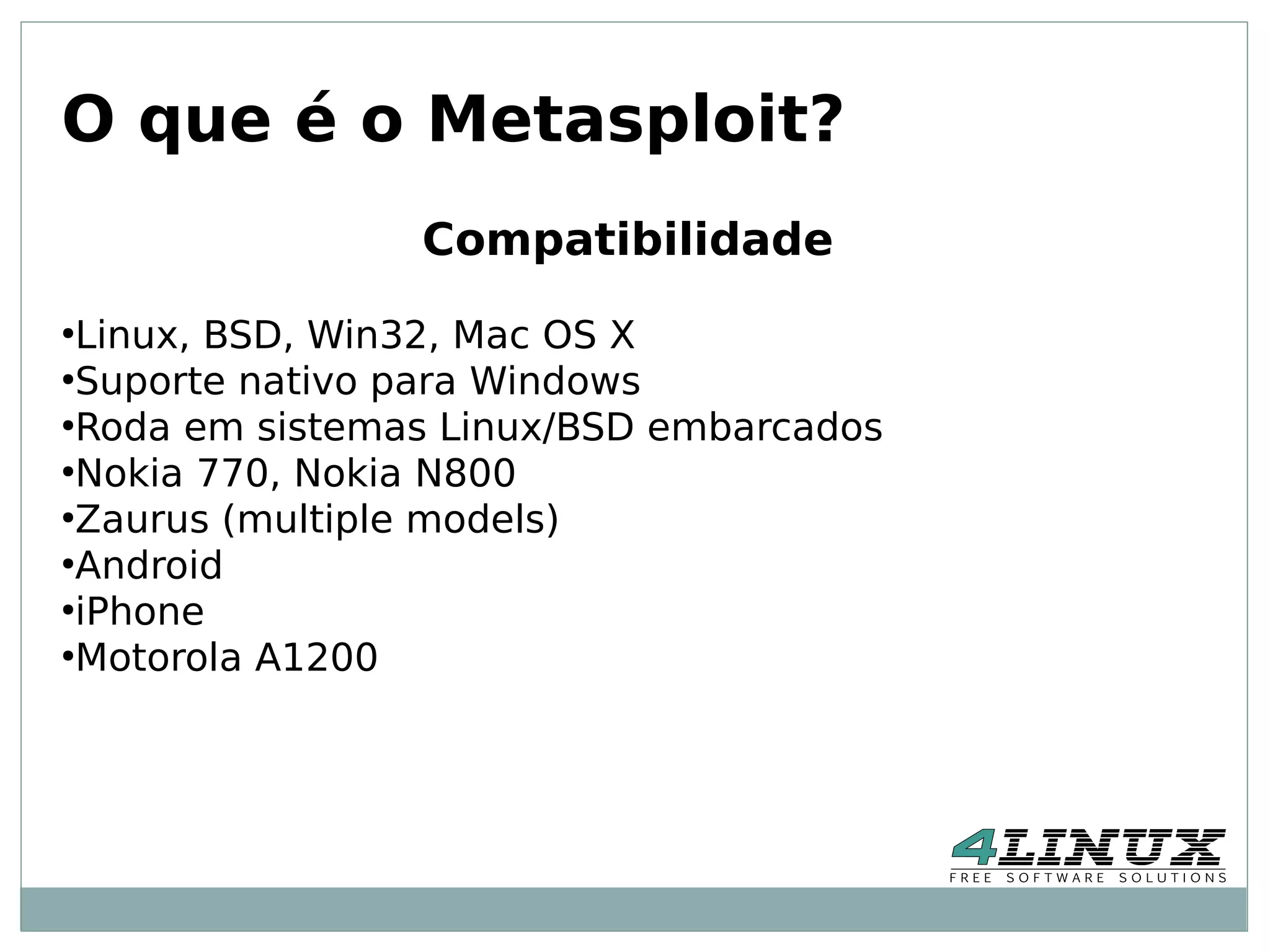 O que é o Metasploit?
                 Compatibilidade
●
  Linux, BSD, Win32, Mac OS X
●
  Suporte nativo para Windows
●
  Roda em sistemas Linux/BSD embarcados
●
  Nokia 770, Nokia N800
●
  Zaurus (multiple models)
●
  Android
●
  iPhone
●
  Motorola A1200
 