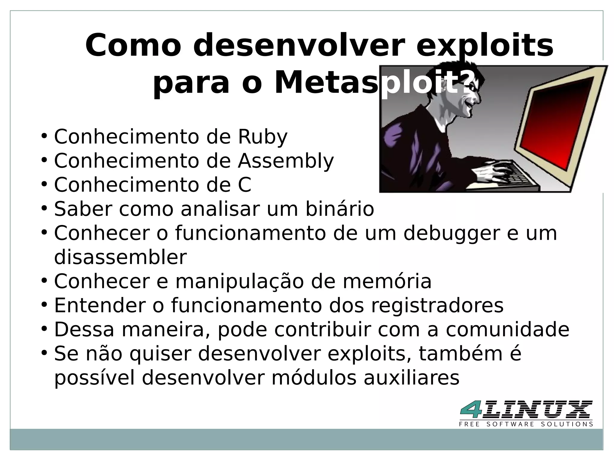 Como desenvolver exploits
       para o Metasploit?
●
  Conhecimento de Ruby
●
  Conhecimento de Assembly
●
  Conhecimento de C
●
  Saber como analisar um binário
●
  Conhecer o funcionamento de um debugger e um
  disassembler
●
  Conhecer e manipulação de memória
●
  Entender o funcionamento dos registradores
●
  Dessa maneira, pode contribuir com a comunidade
●
  Se não quiser desenvolver exploits, também é
  possível desenvolver módulos auxiliares
 