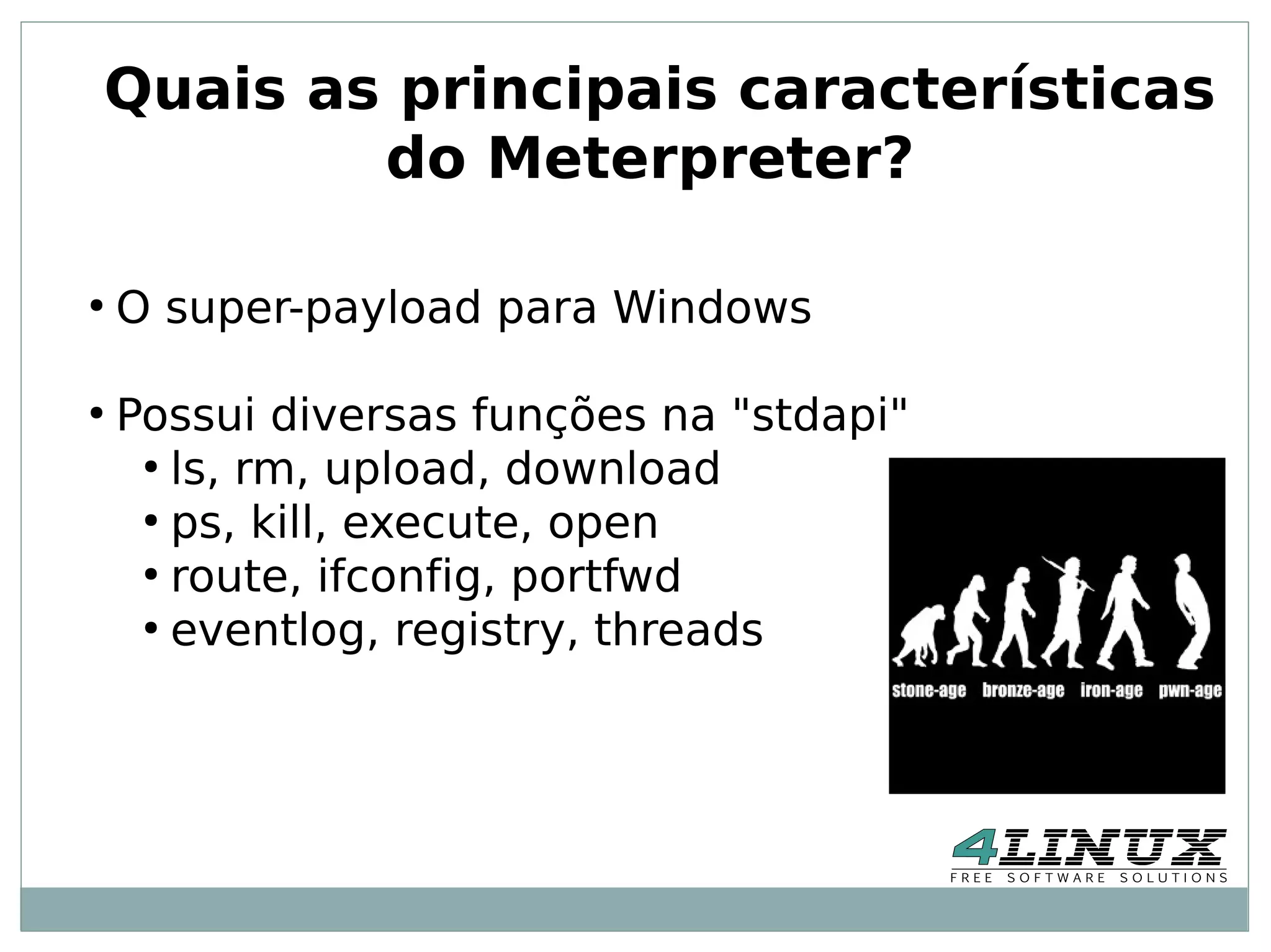 Quais as principais características
        do Meterpreter?

●
    O super-payload para Windows

●
    Possui diversas funções na "stdapi"
     ●
       ls, rm, upload, download
     ●
       ps, kill, execute, open
     ●
       route, ifconfig, portfwd
     ●
       eventlog, registry, threads
 
