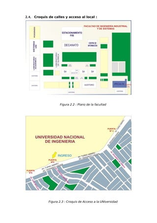2.4. Croquis de calles y acceso al local :




                    Figura 2.2 : Plano de la facultad




             Figura 2.3 : Croquis de Acceso a la UNIversidad
 