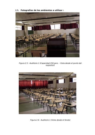 2.5. Fotografías de los ambientes a utilizar :




   Figura 2.5 : Auditorio 1 (Capacidad 250 pers. - Vista desde el punto del
                                  expositor)




               Figura 2.6 : Auditorio 1 (Vista desde el fondo)
 