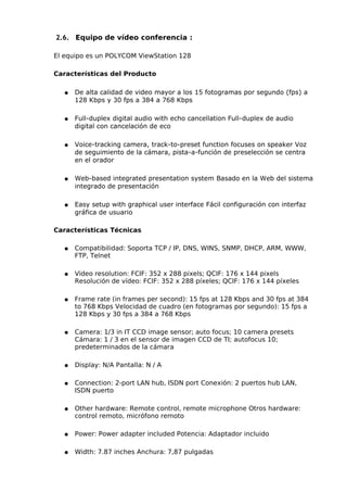 2.6. Equipo de vídeo conferencia :

El equipo es un POLYCOM ViewStation 128

Características del Producto

  ●   De alta calidad de video mayor a los 15 fotogramas por segundo (fps) a
      128 Kbps y 30 fps a 384 a 768 Kbps

  ●   Full-duplex digital audio with echo cancellation Full-duplex de audio
      digital con cancelación de eco

  ●   Voice-tracking camera, track-to-preset function focuses on speaker Voz
      de seguimiento de la cámara, pista-a-función de preselección se centra
      en el orador

  ●   Web-based integrated presentation system Basado en la Web del sistema
      integrado de presentación

  ●   Easy setup with graphical user interface Fácil configuración con interfaz
      gráfica de usuario

Características Técnicas

  ●   Compatibilidad: Soporta TCP / IP, DNS, WINS, SNMP, DHCP, ARM, WWW,
      FTP, Telnet

  ●   Video resolution: FCIF: 352 x 288 pixels; QCIF: 176 x 144 pixels
      Resolución de vídeo: FCIF: 352 x 288 píxeles; QCIF: 176 x 144 píxeles

  ●   Frame rate (in frames per second): 15 fps at 128 Kbps and 30 fps at 384
      to 768 Kbps Velocidad de cuadro (en fotogramas por segundo): 15 fps a
      128 Kbps y 30 fps a 384 a 768 Kbps

  ●   Camera: 1/3 in IT CCD image sensor; auto focus; 10 camera presets
      Cámara: 1 / 3 en el sensor de imagen CCD de TI; autofocus 10;
      predeterminados de la cámara

  ●   Display: N/A Pantalla: N / A

  ●   Connection: 2-port LAN hub, ISDN port Conexión: 2 puertos hub LAN,
      ISDN puerto

  ●   Other hardware: Remote control, remote microphone Otros hardware:
      control remoto, micrófono remoto

  ●   Power: Power adapter included Potencia: Adaptador incluido

  ●   Width: 7.87 inches Anchura: 7,87 pulgadas
 