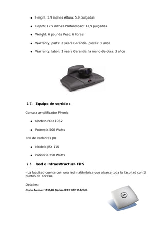 ●   Height: 5.9 inches Altura: 5,9 pulgadas

   ●   Depth: 12.9 inches Profundidad: 12,9 pulgadas

   ●   Weight: 6 pounds Peso: 6 libras

   ●   Warranty, parts: 3 years Garantía, piezas: 3 años

   ●   Warranty, labor: 3 years Garantía, la mano de obra: 3 años




2.7. Equipo de sonido :

Consola amplificador Phonic

   ●   Modelo POD 1062

   ●   Potencia 500 Watts

360 de Parlantes JBL

   ●   Modelo JRX-115

   ●   Potencia 250 Watts

2.8. Red e infraestructura FIIS

- La facultad cuenta con una red inalámbrica que abarca toda la facultad con 3
puntos de acceso.

Detalles:
Cisco Aironet 1130AG Series IEEE 802.11A/B/G
 