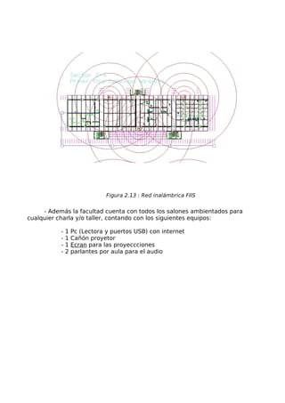 Figura 2.13 : Red inalámbrica FIIS


     - Además la facultad cuenta con todos los salones ambientados para
cualquier charla y/o taller, contando con los siguientes equipos:

           -   1   Pc (Lectora y puertos USB) con internet
           -   1   Cañón proyetor
           -   1   Ecran para las proyeccciones
           -   2   parlantes por aula para el audio
 