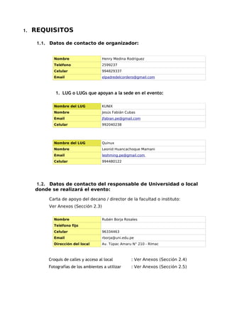 1.   REQUISITOS

      1.1. Datos de contacto de organizador:


            Nombre                     Henry Medina Rodriguez
            Teléfono                   2599237
            Celular                    994829337
            Email                      elpadredelcordero@gmail.com



             1. LUG o LUGs que apoyan a la sede en el evento:

            Nombre del LUG             KUNIX
            Nombre                     Jesús Fabián Cubas
            Email                      Jfabian.pe@gmail.com
            Celular                    992040238




            Nombre del LUG             Quinux
            Nombre                     Leonid Huancachoque Mamani
            Email                      leohming.pe@gmail.com
            Celular                    994480122




     1.2. Datos de contacto del responsable de Universidad o local
     donde se realizará el evento:

          Carta de apoyo del decano / director de la facultad o instituto:
          Ver Anexos (Sección 2.3)


            Nombre                     Rubén Borja Rosales
            Teléfono fijo
            Celular                    96334463
            Email                      rborja@uni.edu.pe
            Dirección del local        Av. Túpac Amaru N° 210 - Rímac



          Croquis de calles y acceso al local         : Ver Anexos (Sección 2.4)
          Fotografías de los ambientes a utilizar     : Ver Anexos (Sección 2.5)
 