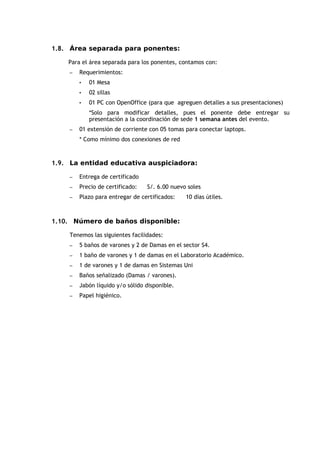1.8. Área separada para ponentes:

    Para el área separada para los ponentes, contamos con:
    –   Requerimientos:
        •   01 Mesa
        •   02 sillas
        •   01 PC con OpenOffice (para que agreguen detalles a sus presentaciones)
            *Solo para modificar detalles, pues el ponente debe entregar su
            presentación a la coordinación de sede 1 semana antes del evento.
    –   01 extensión de corriente con 05 tomas para conectar laptops.
        * Como mínimo dos conexiones de red



1.9. La entidad educativa auspiciadora:

    –   Entrega de certificado
    –   Precio de certificado:   S/. 6.00 nuevo soles
    –   Plazo para entregar de certificados:   10 días útiles.



1.10. Número de baños disponible:

    Tenemos las siguientes facilidades:
    –   5 baños de varones y 2 de Damas en el sector S4.
    –   1 baño de varones y 1 de damas en el Laboratorio Académico.
    –   1 de varones y 1 de damas en Sistemas Uni
    –   Baños señalizado (Damas / varones).
    –   Jabón líquido y/o sólido disponible.
    –   Papel higiénico.
 