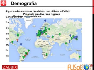 Usuários e comunidades:
• Facebook: na comunidade Zabbix-Brasil já são, até o
momento, 3444 membros;
• Google: comunidade Zabbix-Brasil no Google totaliza 205
membros;
• Yahoo: comunidade Zabbix-Brasil no Yahoo tem 1746
associados;
• Fórum Zabbix: mais de 30 mil membros no Zabbix
Forums;
• Source Forge: os fontes do projeto Zabbix, nas versões
estáveis, têm cerca de 50 mil downloads por semana;
Algumas das empresas brasileiras que utilizam o Zabbix:
Banco Central
Caixa
DNIT
EMBRATEL
SERPRO
TCU
GLOBO.COM
PETROBRAS
10
Demografia
Presente em diversos lugares
 
