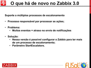 Suporte a múltiplos processos de escalonamento
• Processo responsável por processar as ações;
• Problema:
• Muitos eventos = atraso no envio de notificações
• Solução:
• Nessa versão é possível configurar o Zabbix para ter mais
de um processo de escalonamento;
• Parâmetro StartEscalators.
O que há de novo no Zabbix 3.0
 