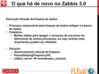 Execução forçada da limpeza de dados
• Processo responsável pela limpeza de dados antigos no banco
de dados.
• Problema:
• Muitos dados para apagar = consumo de recursos em
detrimento de outros processos, ou seja, tarefas mais
importantes podem ser afetadas.
• Solução:
• Gerenciamento manual da limpeza;
• HousekeepingFrequency=0;
• zabbix_server -R housekeeper_execute.
O que há de novo no Zabbix 3.0
 