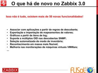 • Associar com aplicações a partir de regras de descoberta;
• Exportação e importação de mapeamentos de valores;
• Gráficos a partir de itens de log;
• Suporte a múltiplos OID nas descobertas SNMP;
• Seleção automatizada do modo de inventário;
• Reconhecimento em massa mais flexível;
• Melhoria nas monitorações de máquinas virtuais VMWare;
...
Isso não é tudo, existem mais de 50 novas funcionalidades!
O que há de novo no Zabbix 3.0
 