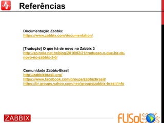 Referências
Documentação Zabbix:
https://www.zabbix.com/documentation/
[Tradução] O que há de novo no Zabbix 3
http://spinola.net.br/blog/2016/02/21/traducao-o-que-ha-de-
novo-no-zabbix-3-0/
Comunidade Zabbix-Brasil
http://zabbixbrasil.org/
https://www.facebook.com/groups/zabbixbrasil/
https://br.groups.yahoo.com/neo/groups/zabbix-brasil/info
 
