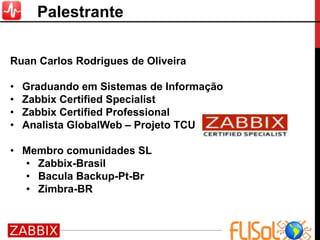 Palestrante
Ruan Carlos Rodrigues de Oliveira
• Graduando em Sistemas de Informação
• Zabbix Certified Specialist
• Zabbix Certified Professional
• Analista GlobalWeb – Projeto TCU
• Membro comunidades SL
• Zabbix-Brasil
• Bacula Backup-Pt-Br
• Zimbra-BR
 