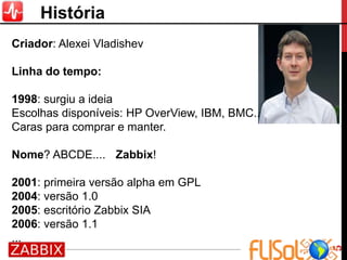 5
História
Criador: Alexei Vladishev
Linha do tempo:
1998: surgiu a ideia
Escolhas disponíveis: HP OverView, IBM, BMC..
Caras para comprar e manter.
Nome? ABCDE.... Zabbix!
2001: primeira versão alpha em GPL
2004: versão 1.0
2005: escritório Zabbix SIA
2006: versão 1.1
...
 