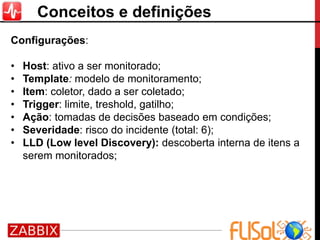 Conceitos e definições
Configurações:
• Host: ativo a ser monitorado;
• Template: modelo de monitoramento;
• Item: coletor, dado a ser coletado;
• Trigger: limite, treshold, gatilho;
• Ação: tomadas de decisões baseado em condições;
• Severidade: risco do incidente (total: 6);
• LLD (Low level Discovery): descoberta interna de itens a
serem monitorados;
 
