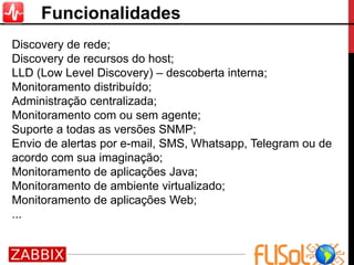 Funcionalidades
Discovery de rede;
Discovery de recursos do host;
LLD (Low Level Discovery) – descoberta interna;
Monitoramento distribuído;
Administração centralizada;
Monitoramento com ou sem agente;
Suporte a todas as versões SNMP;
Envio de alertas por e-mail, SMS, Whatsapp, Telegram ou de
acordo com sua imaginação;
Monitoramento de aplicações Java;
Monitoramento de ambiente virtualizado;
Monitoramento de aplicações Web;
...
 