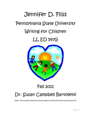 Jennifer D. Fliss
 Pennsylvania State University
               Writing for Children
                           LL ED 597G




                                 Fall 2011
Dr. Susan Campbell Bartoletti
Image: http://raisingcreativeandcuriouskids.blogspot.com/2010/06/creative-summer-games.html




                                                                                      1|Page
 