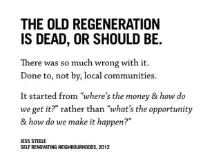 The old regeneration
is dead, or should be.
There was so much wrong with it.
Done to, not by, local communities.

It started from “where’s the money & how do
we get it?” rather than “what’s the opportunity
& how do we make it happen?”
JESS STEELE
SELF RENOVATING NEIGHBOURHOoDS, 2012
 