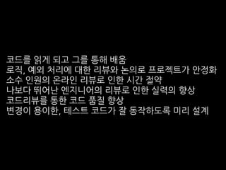 코드를 읽게 되고 그를 통해 배움
로직, 예외 처리에 대한 리뷰와 논의로 프로젝트가 안정화
소수 인원의 온라인 리뷰로 인한 시간 절약
나보다 뛰어난 엔지니어의 리뷰로 인한 실력의 향상
코드리뷰를 통한 코드 품질 향상
변경이 용이한, 테스트 코드가 잘 동작하도록 미리 설계
 
