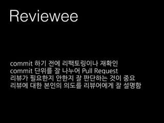 Reviewee
commit 하기 전에 리팩토링이나 재확인
commit 단위를 잘 나누어 Pull Request
리뷰가 필요한지 안한지 잘 판단하는 것이 중요
리뷰에 대한 본인의 의도를 리뷰어에게 잘 설명함
 