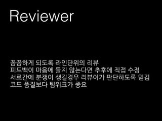Reviewer
꼼꼼하게 되도록 라인단위의 리뷰
피드백이 마음에 들지 않는다면 추후에 직접 수정
서로간에 분쟁이 생길경우 리뷰이가 판단하도록 믿김
코드 품질보다 팀워크가 중요
 