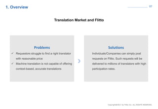 07
Translation Market and Flitto
Solutions
Individuals/Companies can simply post
requests on Flitto. Such requests will be
delivered to millions of translators with high
participation rates.
Problems
 Requestors struggle to find a right translator
with reasonable price
 Machine translation is not capable of offering
context-based, accurate translations
1. Overview
 