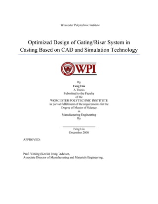 Worcester Polytechnic Institute




   Optimized Design of Gating/Riser System in
Casting Based on CAD and Simulation Technology




                                             By
                                         Feng Liu
                                          A Thesis
                                  Submitted to the Faculty
                                            of the
                      WORCESTER POLYTECHNIC INSTITUTE
                     in partial fulfillment of the requirements for the
                                Degree of Master of Science
                                              in
                                Manufacturing Engineering
                                             By

                                _____________________
                                       Feng Liu
                                    December 2008

 APPROVED:



 Prof. Yiming (Kevin) Rong, Advisor,
 Associate Director of Manufacturing and Materials Engineering,
 