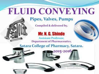1
FLUID CONVEYING
Pipes, Valves, Pumps
Compiled & delivered by,
Mr. N. G. Shinde
Assistant Professor,
Department of Pharmaceutics,
Satara College of Pharmacy, Satara.
2015-2016
 