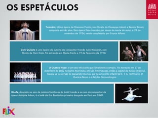 OS ESPETÁCULOS
Turandot, última ópera de Giacomo Puccini, com libreto de Giuseppe Adami e Renato Simoni,
composta em três atos. Esta ópera ficou inacaba por causa da morte do autor, a 29 de
novembro de 1924, sendo completada por Franco Alfano.

Dom Quixote é uma ópera da autoria do compositor francês Jules Massenet, com
libreto de Henri Caïn. Foi estreada em Monte Carlo a 19 de fevereiro de 1910.

O Quebra Nozes é um dos três balés que Tchaikovsky compôs. Foi estreado em 17 de
dezembro de 1892 noTeatro Mariinsky, em São Petersburgo, então a capital da Rússia imperial.
Baseia-se na versão de Alexandre Dumas, pai de um conto infantil de E. T. A. Hoffmann, O
Quebra-Nozes e o Rei dos Camundongos.

Giselle, dançado ao som de músicas familiares do balé francês e ao som do compositor de
ópera Adolphe Adam, é o balé da Era Romântica primeiro dançado em Paris em 1840.

 