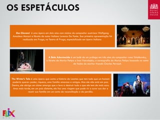 OS ESPETÁCULOS
Don Giovanni é uma ópera em dois atos com música do compositor austríaco Wolfgang
Amadeus Mozart e libreto do autor italiano Lorenzo Da Ponte. Sua primeira apresentação foi
realizada em Praga, no Teatro di Praga, especializado em ópera italiana

A Bela Adormecida é um balé de um prólogo em três atos do compositor russo Tchaikovsky,
o libreto de Marius Petipa e Ivan Vsevolojsky, e coreografia de Marius Petipa baseado no conto
de fadas do escritor francês Charles Perrault.

The Winter’s Tale é uma ópera que conta a história de Leontes que tem tudo que um homem
poderia querer: poder, riqueza, uma família amorosa e amigos. Mas ele não está em paz.
Dentro, ele abriga um ciúme amargo que o leva a destruir tudo o que ele tem de mais caro.
Anos mais tarde, em um país distante, ele faz uma viagem que pode vir a curar sua dor e
reunir sua família em um conto de reconciliação e de perdão.

 