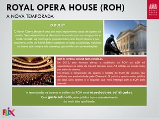 ROYAL OPERA HOUSE (ROH)
A NOVA TEMPORADA
O QUE É?
O Royal Opera House é uma das mais importantes casas de ópera do
mundo. Seus espetáculos se destacam no mundo por sua vanguarda e
modernidade. As montagens apresentadas pela Royal Opera e sua
orquestra, além do Royal Ballet agradam a todos os públicos, incluindo
os jovens que sempre são presença garantida nas apresentações.

ROYAL OPERA HOUSE NOS CINEMAS
Em 2012, este formato elevou a audiência do ROH de 650 mil
espectadores no salão de Covent Garden para 7,5 milhões no mundo todo,
por meio do cinema.
No Brasil, a temporada de óperas e ballets do ROH de Londres são
exibidos com exclusividade pela Cinemark. O país é o quarto maior público
da casa pelo cinema e o segundo que mais interage com a ROH pela
internet.

A temporada de óperas e ballets do ROH atrai espectadores sofisticados.
Com gosto refinado, este público busca entretenimento
da mais alta qualidade.

 