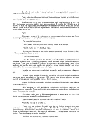 Era o fim de mais um banho de sol e o início de uma oportunidade para conhecer
o tão comentado interno.

             Foram todos convidados para almoçar, isto queria dizer que até o novato também
confraternizar-se-ia com os veteranos.

              Amelíe correu com os olhos todas as mesas e nada parecia diferente. A louca do
5.01 permanecia na mesma cadeira com a mesma sopa. O pedófilo do 7.04 atirava-se à
loirinha do 2.03. Até depositar seu olhar na terceira mesa da terceira fileira, lá estava o loiro de
cabelos quase rebeldes de olhos claros e pele branca. Estava ali o ponto diferente dos rostos e
restos velhos conhecidos.

             Ryan.

            Olhava para um ponto do nada, como se louvasse aquele lugar singular que fixara
sua atenção. Até que suas observações foram interrompidas.

             - Olá. – Amelíe tentou sorrir.

             O rapaz retribui com um sorriso mais verídico, porém muito discreto.

             - Não fala muito, não é? – Insistiu a moça.

          - Sim, Amelíe, não sou de falar muito. Mas agradeço pelo comitê de boas vindas.
– Comeu um pedaço do seu lanche.

             - Como sabe meu nome?

            - Uma das internas que mais dão trabalho, que está reclusa aqui há exatos nove
meses e dezesseis dias. Conhecida também por delirar à noite e invadir o quarto dos outros
pacientes. O que mais eu descobri? Você não se internou por vontade própria e seus gritos
puderam ser ouvidos além das paredes do Mamphs e ainda preciso ressaltar que foram
necessários dez homens para colocá-la onde está hoje...

             - Imagino que sei minha própria história, ainda não perdi minha lucidez. – Exaltou-
se.

            - Amelíe, minha querida, já que tem o costume de invadir o quarto dos outros
pacientes, estou hospedado no de número 2.20, garanto que faremos algumas loucuras
durante a noite, perdoe-me o trocadilho infame. – Sorriu irônico.

            Irritada, levantou-se de imediato, sem que houvesse movimento para volta. Ryan a
segurou pelo pulso.

            - Anjo, sente-se, por favor. Perdoe-me, prometo não importuná-la, não quero lhe
passar uma má impressão. Fique aqui comigo, acompanhe-me nesse almoço caríssimo que
acabo de providenciar para nós.

            - Tudo bem, estou aqui. – Sentou-se novamente. – Agora pode, por favor, me
contar como conseguiu tantas informações sobre mim?

             - Não devia se preocupar tanto querida. – Sorriu despreocupado.

             Amelíe fez menção de levantar-se.

              - Tudo bem, eu contarei. Descobri parte de sua história enquanto uma das
enfermeiras me acomodava em meu quarto, não foi difícil ler as informações de alguns
pacientes daqui. Mas interessei-me particularmente pela sua ficha, eu confesso. E sobre seus
gritos, eu presenciei quando você foi internada. Tão jovem... – Acariciou-lhe o contorno do
rosto. – Tive pena de você, acredite. Satisfeita?

             - Bastante, mas porque veio para este lugar nojento?
 