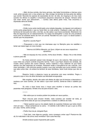- Além da boa comida, dos bons serviços, das belas funcionárias e internas como
você, achei sensato com o meu próprio ser. Não consigo me lembrar de boa parte dos delitos
que cometi. Recordo-me apenas de expressões de dor, de ódio, de vingança e do meu rosto
quando me olhava no espelho e encontrava pequenos resquícios de sangue. Sempre achei
que eram acnes que estouravam... – Contou esta última parte rindo, mas encontrou a
expressão séria de Amélia.

            - Continue.

             - Então numa certa manhã após uma noitada daquelas, me deparei com policiais à
minha porta perguntando o que eu havia feito na noite anterior. Expliquei a eles que não me
lembrava de boa parte da noite, e de fato, eu não sabia o que havia acontecido. Mostraram-me
fitas de segurança de um estacionamento. Fui capaz de estraçalhar o corpo de uma prostituta
local como se existisse dentro de mim um animal. Revoltei-me com o que vi e decidi aceitar o
acordo que me propuseram.

            - Qual foi o acordo Ryan?

              - Propuseram a mim que me internasse aqui no Mamphs para me reabilitar e
tentar sair deste lugar um novo homem.

                   “Internos do Edifício Mamphs, por favor, dirijam-se aos seus respectivos
                                           aposentos.”

            - Não se esqueça do meu convite, minha doce Amelíe. – Beijou- lhe a mão direita
e piscou para ela.

             As horas pareciam passar mais devagar do que o de costume. Não possuía em
suas mãos seu próprio controle enquanto dormia. Tudo o que Ryan dissera era verdade, ela
invadiu vários quartos dos outros internos, tentou matá-los e ficou sabendo do que fizera
apenas nos dias seguintes às invasões. Passaram então a trancafiá-la em seu cubículo, com
suas camisolas, o seu diminuto guarda roupas e sua rosa vermelha que nunca resistia a mais
que sete curtos dias. Já evitava se lembrar de seus familiares, fazia muito tempo que não os
via.

           Respirou fundo e observou Laura se aproximar com seus remédios. Pegou o
pequeno copo e virou de olhos fechados sua felicidade encapsulada.

          Não engolira, decidiu não estar sob efeitos de algo que há tempos a desmaiava e
acabava com seus sonhos. Já não sabia o que eram sonhos, sentia-se triste e solitária por
isso.

           Às vinte e duas horas soou o toque para recolher e trancar as portas dos
pacientes mais perigosos. Amelíe virou-se para encarar o teto.

            ---------

            - Não sabia que os novatos podiam ter janelas em seus quartos...

           Ryan virou-se para encarar Amelíe, nada surpreso por receber tal visita, já
possuía a mais terna ideia de que sua companheira o visitaria no silêncio da noite.

             - Talvez queiram que eu me adapte rápido às supostas tristezas que todos dizem
viver por aqui. – Disse sentando-se na cama. – O colchão é até melhor do que o que eu tinha
em casa. Venha, sente comigo.

            - Prefiro ficar de pé, obrigada Ryan.

              - Tudo bem, mas diga-me querida, como conseguiu entrar aqui? Parece-me tão
sã, foi malcriada e não tomou seus remédios? Que coisa feia anjo.

            Amelíe andava quase impaciente pelo quarto.
 