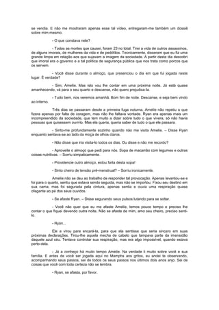se vendia. E não me mostraram apenas esse tal vídeo, entregaram-me também um dossiê
sobre mim mesmo.

              - O que constava nele?

            - Todas as mortes que causei, foram 23 no total. Tirei a vida de outros assassinos,
de alguns imorais, de mulheres da vida e de pedófilos. Tecnicamente, disseram que eu fiz uma
grande limpa em relação aos que sujavam a imagem da sociedade. A partir deste dia descobri
que imoral era o governo e a tal política de segurança pública que nos trata como porcos que
os servem.

             - Você disse durante o almoço, que presenciou o dia em que fui jogada neste
lugar. É verdade?

          - Sim, Amelíe. Mas isto vou lhe contar em uma próxima noite. Já está quase
amanhecendo, vá para o seu quarto e descanse, não quero prejudica-la.

              - Tudo bem, nos veremos amanhã. Bom fim de noite. Descanse, e seja bem vindo
ao inferno.

            Três dias se passaram desde a primeira fuga noturna, Amelíe não repetiu o que
fizera apenas por falta de coragem, mas não lhe faltava vontade. Ryan era apenas mais um
incompreendido da sociedade, que tem muito a dizer sobre tudo o que vivera, só não havia
pessoas que quisessem ouvi-lo. Mas ela queria, queria saber de tudo o que ele passara.

           - Sinto-me profundamente sozinho quando não me visita Amelíe. – Disse Ryan
enquanto sentava-se ao lado da moça de olhos claros.

              - Não disse que iria visita-lo todos os dias. Ou disse e não me recordo?

              - Aproveite o almoço que pedi para nós. Sopa de macarrão com legumes e outras
coisas nutritivas. – Sorriu simpaticamente.

              - Providencie outro almoço, estou farta desta sopa!

              - Sinto cheiro de tensão pré-menstrual? – Sorriu ironicamente.

             Amelíe não se deu ao trabalho de responder tal provocação. Apenas levantou-se e
foi para o quarto, sentiu que estava sendo seguida, mas não se importou. Fixou seu destino em
sua cama, mas foi segurada pela cintura, apenas sentia e ouvia uma respiração quase
ofegante ao pé dos seus ouvidos.

              - Se afaste Ryan. – Disse segurando seus pulsos lutando para se soltar.

            - Você não quer que eu me afaste Amelíe, temos pouco tempo e preciso lhe
contar o que fiquei devendo outra noite. Não se afaste de mim, amo seu cheiro, preciso senti-
lo.

              - Ryan...

            Ele a virou para encará-la, para que ela sentisse que seria sincero em suas
próximas declarações. Tirou-lhe aquela mecha de cabelo que tampava parte da imensidão
daquele azul céu. Tentava controlar sua respiração, mas era algo impossível, quando estava
perto dela.

            - Já a conheço há muito tempo Amelíe. Na verdade li muito sobre você e sua
família. E antes de você ser jogada aqui no Mamphs aos gritos, eu andei te observando,
acompanhando seus passos, sei de todos os seus passos nos últimos dois anos anjo. Sei de
coisas que você com toda certeza não se lembra.

              - Ryan, se afasta, por favor.
 