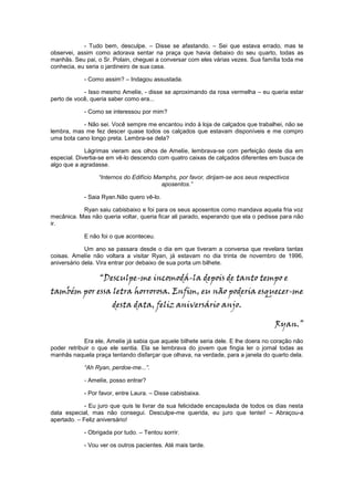 - Tudo bem, desculpe. – Disse se afastando. – Sei que estava errado, mas te
observei, assim como adorava sentar na praça que havia debaixo do seu quarto, todas as
manhãs. Seu pai, o Sr. Polain, cheguei a conversar com eles várias vezes. Sua família toda me
conhecia, eu seria o jardineiro de sua casa.

            - Como assim? – Indagou assustada.

            - Isso mesmo Amelíe, - disse se aproximando da rosa vermelha – eu queria estar
perto de você, queria saber como era...

            - Como se interessou por mim?

           - Não sei. Você sempre me encantou indo à loja de calçados que trabalhei, não se
lembra, mas me fez descer quase todos os calçados que estavam disponíveis e me compro
uma bota cano longo preta. Lembra-se dela?

             Lágrimas vieram aos olhos de Amelíe, lembrava-se com perfeição deste dia em
especial. Divertia-se em vê-lo descendo com quatro caixas de calçados diferentes em busca de
algo que a agradasse.

                  “Internos do Edifício Mamphs, por favor, dirijam-se aos seus respectivos
                                          aposentos.”

            - Saia Ryan.Não quero vê-lo.

           Ryan saiu cabisbaixo e foi para os seus aposentos como mandava aquela fria voz
mecânica. Mas não queria voltar, queria ficar ali parado, esperando que ela o pedisse para não
ir.

            E não foi o que aconteceu.

             Um ano se passara desde o dia em que tiveram a conversa que revelara tantas
coisas. Amelíe não voltara a visitar Ryan, já estavam no dia trinta de novembro de 1996,
aniversário dela. Vira entrar por debaixo de sua porta um bilhete.

                  “Desculpe-me incomodá-la depois de tanto tempo e
também por essa letra horrorosa. Enfim, eu não poderia esquecer-me
                       desta data, feliz aniversário anjo.

                                                                                    Ryan.”
             Era ele, Amelíe já sabia que aquele bilhete seria dele. E lhe doera no coração não
poder retribuir o que ele sentia. Ela se lembrava do jovem que fingia ler o jornal todas as
manhãs naquela praça tentando disfarçar que olhava, na verdade, para a janela do quarto dela.

            “Ah Ryan, perdoe-me...”.

            - Amelíe, posso entrar?

            - Por favor, entre Laura. – Disse cabisbaixa.

             - Eu juro que quis te livrar da sua felicidade encapsulada de todos os dias nesta
data especial, mas não consegui. Desculpe-me querida, eu juro que tentei! – Abraçou-a
apertado. – Feliz aniversário!

            - Obrigada por tudo. – Tentou sorrir.

            - Vou ver os outros pacientes. Até mais tarde.
 