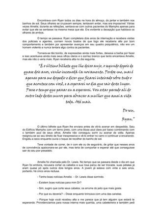 Encontrava com Ryan todos os dias na hora do almoço, do jantar e também nos
banhos de sol. Seus olhares se cruzavam sempre, tentavam evitar, mas era impossível. Várias
vezes Amelíe, durante as refeições, sentava-se com outros pacientes do Mamphs apenas para
evitar que ele se sentasse na mesma mesa que ela. Era evidente a decepção que habitava os
olhares de ambos.

             O tempo se passava. Ryan completara dois anos de internação e recebera visitas
dos policiais e agentes, corriam novos boatos de que logo ele receberia alta por bom
comportamento e também por apresentar avanços em seu quadro psiquiátrico, não era um
homem violento e nunca tentara algo contra os pacientes.

            Tornara-se tão bonito, de expressões ainda mais fortes, deixava a barba por fazer
e isso acentuava ainda mais seus olhos claros e o sorriso branco que tanto encantava Amelíe,
mas ela não o veria mais. Ryan receberia alta no dia seguinte.

             “É o último bilhete que lhe deixo anjo, o segundo depois de
 quase dois anos, venho incomodá-la novamente. Perdoe-me, mas é
  apenas para me despedir e dizer que ficarei inteirado sobre tudo o
   que acontece com você, e a esperarei no dia que sair deste lugar.
   Passe o tempo que passar eu a esperarei. Vou estar parado ali do
  outro lado destes muros para abraçar a mulher que amei a vida
                                     toda. Até mais.

                                                                                       Do seu,

                                                                                       Ryan.”
             O último bilhete que Ryan lhe enviara antes de vê-lo acenar em despedida. Saiu
do Edifício Mamphs com um terno preto, com uma blusa azul clara por baixo combinando com
o também azul de seus olhos. Amelíe não conseguiu sorrir ou acenar de volta. Apenas
resignou-se ao seu direito de ficar inexpressiva e vê-lo entrar no carro e continuar a encarando.
Engoliu a seco enquanto ouvia o toque de recolher do banho de sol.

             Teve vontade de correr, de ir com ele ou de segurá-lo, de gritar que nesses anos
de convivência apaixonara-se por ele, mas teria de comportar e esperar até que conseguisse
sair do seu pior pesadelo.



             Amelíe foi chamada pelo Dr. Lewis. No tempo que se passara desde o dia em que
Ryan foi embora, recusara cortar os cabelos e sua rosa parou de ser trocada, suas pétalas já
eram quase pó após outros dois longos anos. A jovem já estava com vinte e seis anos,
portanto, há cinco anos reclusa.

            - Tenho boas notícias Amelíe. – Dr. Lewis disse sorrindo.

            - Existem boas notícias para mim Dr?

            - Sim, sugiro que corte seus cabelos, os arrume do jeito que mais gosta.

            - Por que eu deveria? – Disse enquanto brincava com uma das canetas.

           - Porque hoje você recebeu alta e me parece que já tem alguém que estará te
esperando. Providenciamos para nossa interna mais querida, uma cabeleireira e também pedi
 