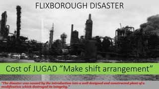 FLIXBOROUGH DISASTER
"The disaster was caused by the introduction into a well designed and constructed plant of a
modification which destroyed its integrity."
Cost of JUGAD ”Make shift arrangement”
 