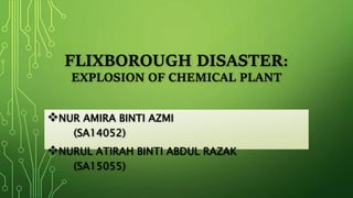 FLIXBOROUGH DISASTER:
EXPLOSION OF CHEMICAL PLANT
NUR AMIRA BINTI AZMI
(SA14052)
NURUL ATIRAH BINTI ABDUL RAZAK
(SA15055)
 