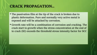 CRACK PROPAGATION..
• The passivation film at the tip of the crack is broken due to
plastic deformation. Pure and normally very active metal is
exposed and will be attacked by corrosion.
• Growth rate will be a combination of corrosion and cracking. The
crack start to growth when the stress concentration at the end of
te crack (KI) exceeds the threshold stress intensity factor for SCC
 