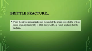 BRITTLE FRACTURE..
• When the stress concentration at the end of the crack exceeds the critical
stress intensity factor (KI > KIC), there will be a rapid, unstable brittle
fracture.
 
