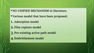 •NO UNIFIED MECHANISM in literature.
•Various model that have been proposed:
1. Adsorption model
2.Film rupture model
3.Pre-existing active path model
4.Embrittlement model
 