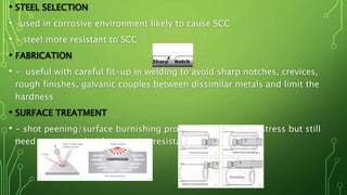 • STEEL SELECTION :
• -used in corrosive environment likely to cause SCC
• - steel more resistant to SCC
• FABRICATION
• - useful with careful fit-up in welding to avoid sharp notches, crevices,
rough finishes, galvanic couples between dissimilar metals and limit the
hardness
• SURFACE TREATMENT
• - shot peening/surface burnishing produces compressive stress but still
need to use steel with corrosion resistant
 