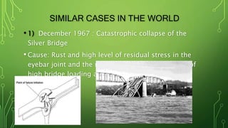 SIMILAR CASES IN THE WORLD
• 1) December 1967 : Catastrophic collapse of the
Silver Bridge
• Cause: Rust and high level of residual stress in the
eyebar joint and the main chain joint failed result of
high bridge loading and low temperature
 